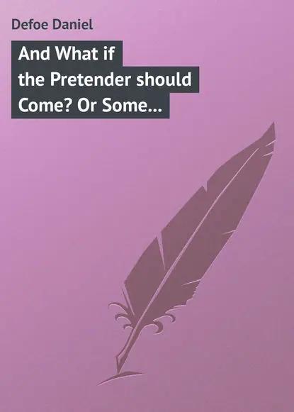 And What if the Pretender should Come? Or Some Considerations of the Advantages and Real Consequences of the Pretender's Possessing the Crown of Great Britain